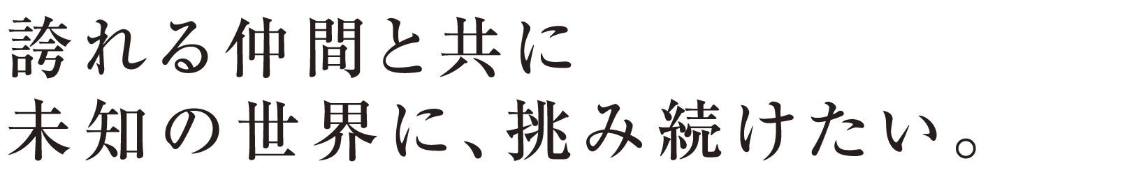 誇れる仲間と共に 未知の世界に、挑み続けたい。